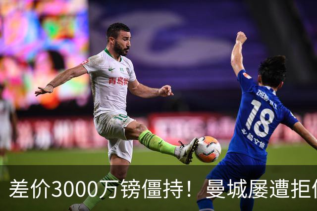 差价3000万镑僵持！曼城屡遭拒仍死磕到底，豪门执着背后藏深层博弈？