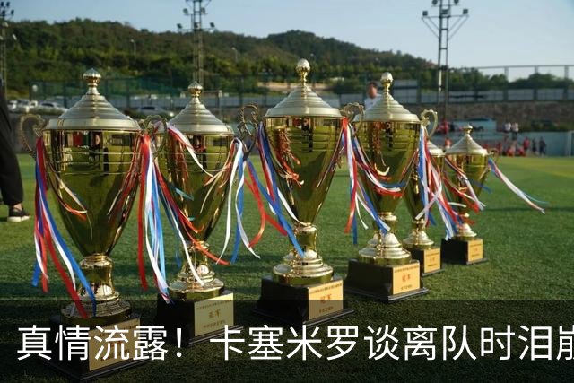 真情流露！卡塞米罗谈离队时泪崩：这是难以置信的4年，我爱曼联